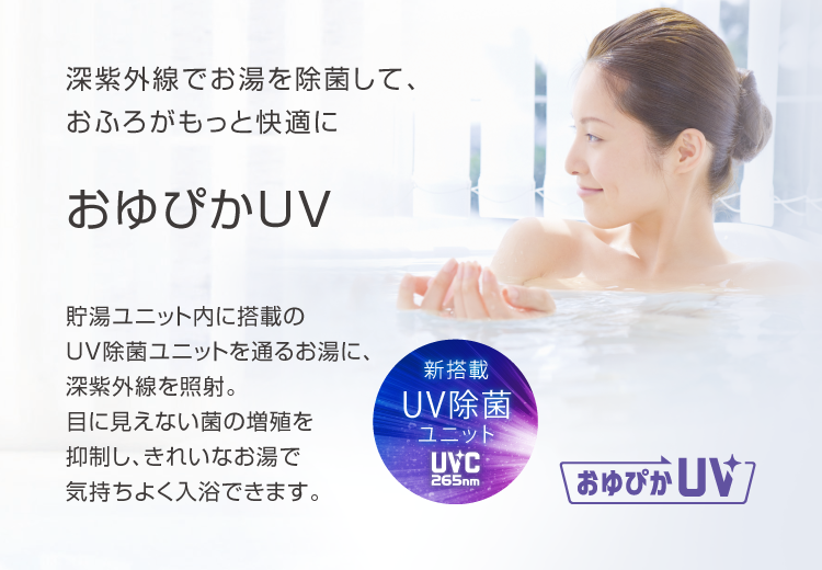 おゆぴかUV 深紫外線でお湯を除菌して、おふろがもっと快適に。貯湯ユニット内に搭載のUV除菌ユニットを通るお湯に、深紫外線を照射。目に見えない菌の増殖を抑制し、きれいなお湯で気持ちよく入浴できます。
